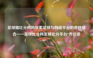 足球赌比分网吗探索足球与网络平台的奇妙结合——足球比分网足球比分平台?乔任梁