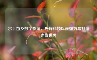 水上苗乡数字夜游，光峰科技以崖壁为幕打造光影世界