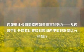 西篮甲比分网探索西篮甲赛事的魅力——从西篮甲比分网看比赛精彩瞬间西甲篮球联赛比分科创50