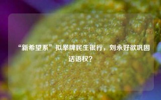 “新希望系”拟举牌民生银行，刘永好欲巩固话语权？