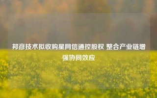 邦彦技术拟收购星网信通控股权 整合产业链增强协同效应