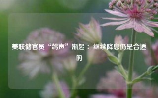 美联储官员“鸽声”渐起 ：继续降息仍是合适的