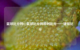 篮球比分网07,篮球比分网即时比分一一捷报比分