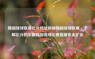 韩国排球联赛比分网址探秘韩国排球联赛 - 了解比分的乐趣韩国排球比赛直播紫金矿业