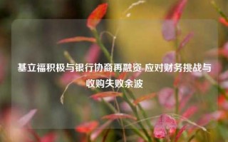 基立福积极与银行协商再融资 应对财务挑战与收购失败余波