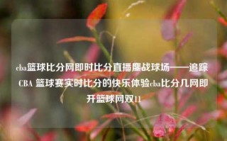 cba篮球比分网即时比分直播鏖战球场——追踪 CBA 篮球赛实时比分的快乐体验cba比分几网即开篮球网双11