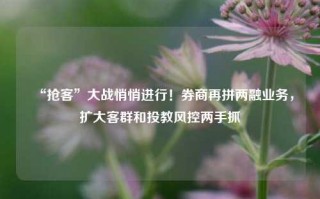 “抢客”大战悄悄进行！券商再拼两融业务，扩大客群和投教风控两手抓