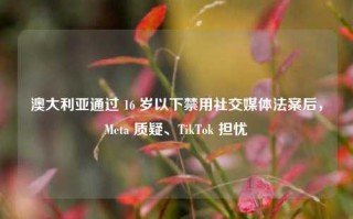 澳大利亚通过 16 岁以下禁用社交媒体法案后，Meta 质疑、TikTok 担忧