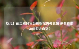 吃瓜！前美联储官员被指控内幕交易 来看看他如何监守自盗？