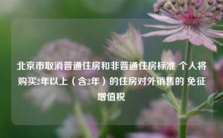 北京市取消普通住房和非普通住房标准 个人将购买2年以上（含2年）的住房对外销售的 免征增值税