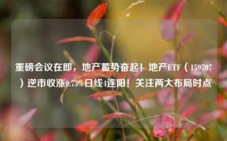 重磅会议在即，地产蓄势奋起！地产ETF（159707）逆市收涨0.73%日线4连阳！关注两大布局时点