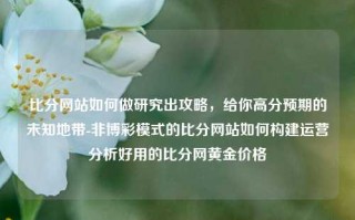 比分网站如何做研究出攻略，给你高分预期的未知地带-非博彩模式的比分网站如何构建运营分析好用的比分网黄金价格