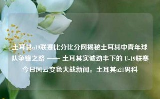 土耳其u19联赛比分比分网揭秘土耳其中青年球队争锋之路 —— 土耳其实诚劲丰下的 U-19联赛今日风云变色大战新闻。土耳其u21男科