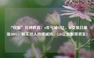 “双面”豆神教育：6年亏掉52亿，60交易日暴涨300%，前实控人持续减持，5.86亿股解禁将至！