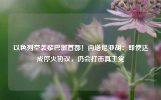 以色列空袭黎巴嫩首都！内塔尼亚胡：即使达成停火协议，仍会打击真主党