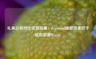 礼来公布对比试验结果：Zepbound减肥效果好于诺和诺德Wegovy