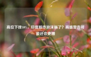 高位下挫10%，印度股市泡沫崩了？高盛警告可能还会更糟