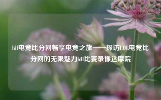 ldl电竞比分网畅享电竞之旅——探访LDL电竞比分网的无限魅力ldl比赛录像达摩院