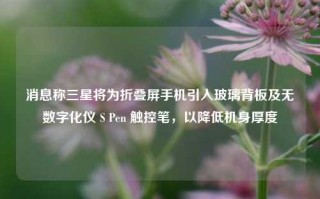 消息称三星将为折叠屏手机引入玻璃背板及无数字化仪 S Pen 触控笔，以降低机身厚度