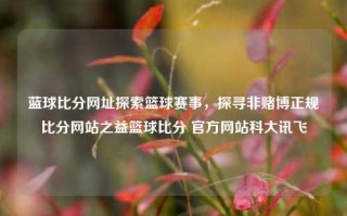 蓝球比分网址探索篮球赛事，探寻非赌博正规比分网站之益篮球比分 官方网站科大讯飞