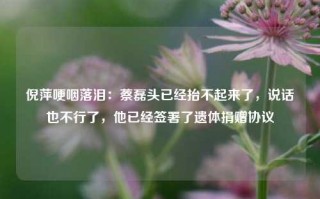 倪萍哽咽落泪：蔡磊头已经抬不起来了，说话也不行了，他已经签署了遗体捐赠协议