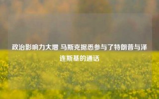 政治影响力大增 马斯克据悉参与了特朗普与泽连斯基的通话