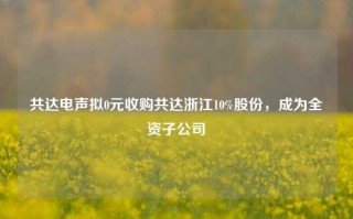 共达电声拟0元收购共达浙江10%股份，成为全资子公司