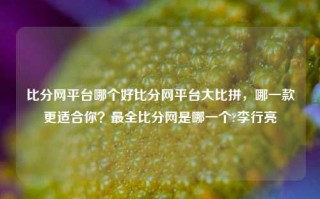 比分网平台哪个好比分网平台大比拼，哪一款更适合你？最全比分网是哪一个?李行亮