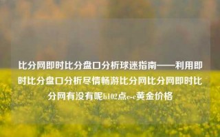 比分网即时比分盘口分析球迷指南——利用即时比分盘口分析尽情畅游比分网比分网即时比分网有没有呢b102点c-c黄金价格