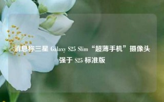 消息称三星 Galaxy S25 Slim“超薄手机”摄像头强于 S25 标准版