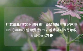 广发基金ETF舍不得降费：百亿规模广发沪深300ETF（510360）管理费率0.5%，若降至0.15%每年收入减少3675万元