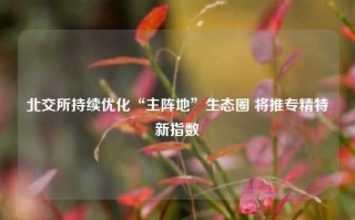 北交所持续优化“主阵地”生态圈 将推专精特新指数