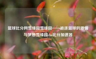 篮球比分网雪缘园雪缘园——追逐篮球的激情与梦想雪缘园cba比分加速器