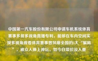 中国第一汽车股份有限公司申请车机系统体育赛事多屏多视角直播专利，能够在车内空间实现多视角观看体育赛事曾风靡全国的5大“骗局”，被众人捧上神坛，如今白菜价没人要