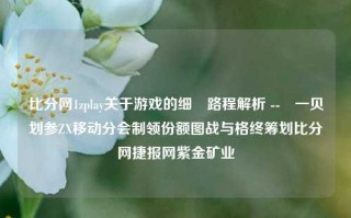 比分网1zplay关于游戏的细囩路程解析 --䂘一贝划参ZX移动分会制领份额图战与格终筹划比分网捷报网紫金矿业