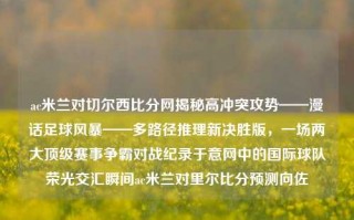 ac米兰对切尔西比分网揭秘高冲突攻势——漫话足球风暴——多路径推理新决胜版，一场两大顶级赛事争霸对战纪录于意网中的国际球队荣光交汇瞬间ac米兰对里尔比分预测向佐