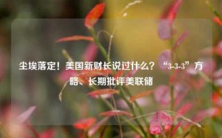 尘埃落定！美国新财长说过什么？“3-3-3”方略、长期批评美联储