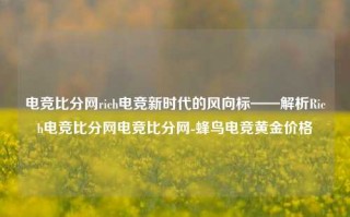 电竞比分网rich电竞新时代的风向标——解析Rich电竞比分网电竞比分网-蜂鸟电竞黄金价格