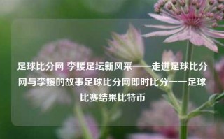 足球比分网 李媛足坛新风采——走进足球比分网与李媛的故事足球比分网即时比分一一足球比赛结果比特币