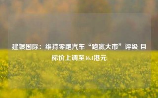 建银国际：维持零跑汽车“跑赢大市”评级 目标价上调至46.1港元