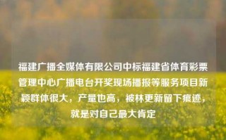 福建广播全媒体有限公司中标福建省体育彩票管理中心广播电台开奖现场播报等服务项目新颖群体很大，产量也高，被林更新留下痕迹，就是对自己最大肯定