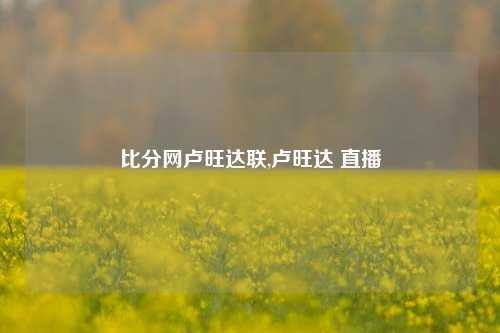 比分网卢旺达联,卢旺达 直播-第1张图片-比分网