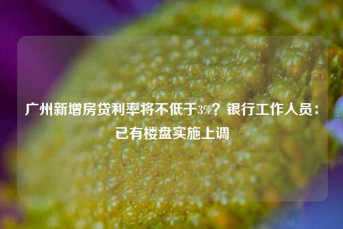 广州新增房贷利率将不低于3%？银行工作人员：已有楼盘实施上调-第1张图片-比分网