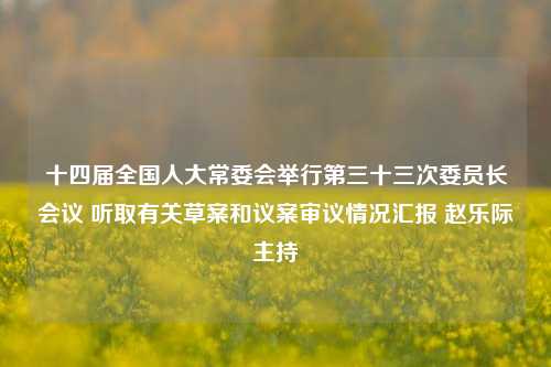 十四届全国人大常委会举行第三十三次委员长会议 听取有关草案和议案审议情况汇报 赵乐际主持-第1张图片-比分网