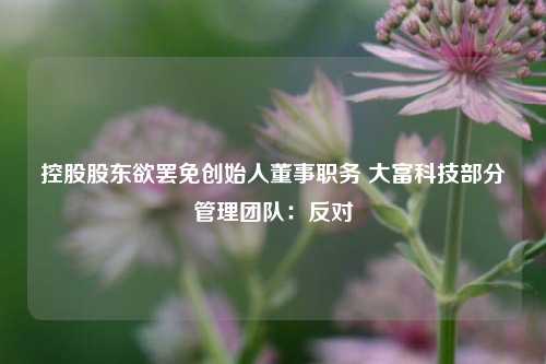 控股股东欲罢免创始人董事职务 大富科技部分管理团队：反对-第1张图片-比分网