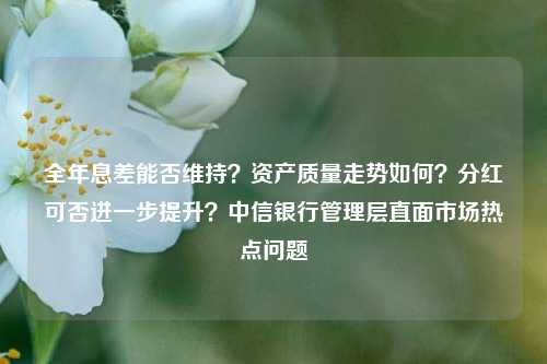 全年息差能否维持？资产质量走势如何？分红可否进一步提升？中信银行管理层直面市场热点问题-第1张图片-比分网