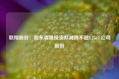 联翔股份：股东森隆投资拟减持不超2.258%公司股份-第1张图片-比分网