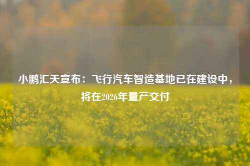 小鹏汇天宣布：飞行汽车智造基地已在建设中，将在2026年量产交付-第1张图片-比分网