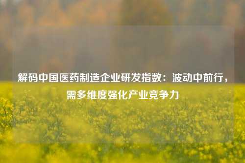 解码中国医药制造企业研发指数：波动中前行，需多维度强化产业竞争力-第1张图片-比分网