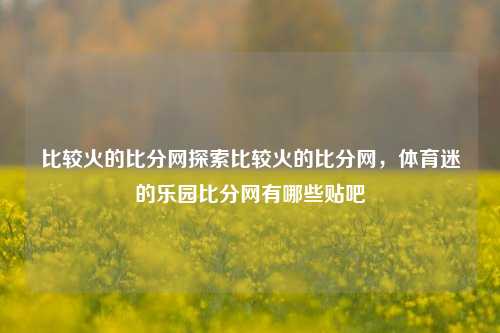 比较火的比分网探索比较火的比分网，体育迷的乐园比分网有哪些贴吧-第1张图片-比分网